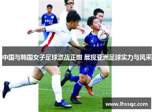 中国与韩国女子足球激战正酣 展现亚洲足球实力与风采