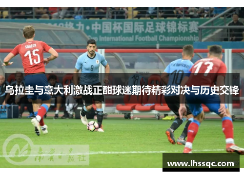 乌拉圭与意大利激战正酣球迷期待精彩对决与历史交锋