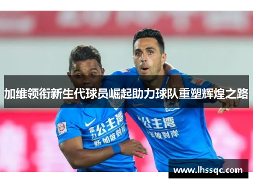 加维领衔新生代球员崛起助力球队重塑辉煌之路