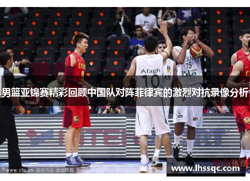 男篮亚锦赛精彩回顾中国队对阵菲律宾的激烈对抗录像分析